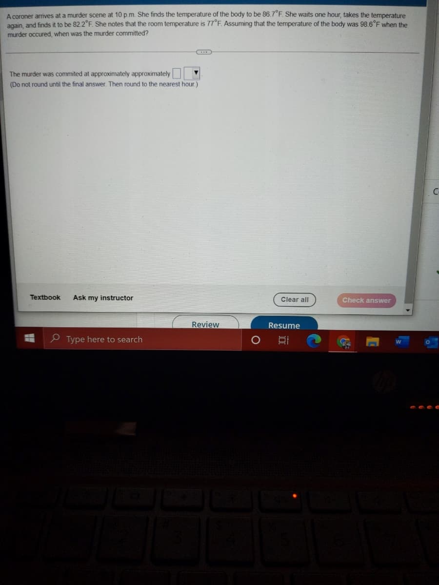 A coroner arrives at a murder scene at 10 p.m. She finds the temperature of the body to be 86.7°F. She waits one hour, takes the temperature
again, and finds it to be 82.2°F. She notes that the room temperature is 77°F. Assuming that the temperature of the body was 98.6°F when the
murder occured, when was the murder committed?
The murder was commited at approximately approximately
(Do not round until the final answer. Then round to the nearest hour.)
C-
Textbook
Ask my instructor
Clear all
Check answer
Review
Resume
e Type here to search
