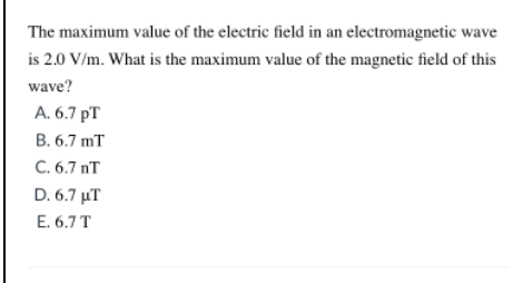 The maximum value of the electric field in an electromagnetic wave
is 2.0 V/m. What is the maximum value of the magnetic field of this
wave?
A. 6.7 pT
B. 6.7 mT
C. 6.7 nT
D.6.7 μΤ
E. 6.7T
