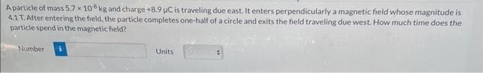 A particle of mass 5.7 x 10 kg and charge +8.9 μC is traveling due east. It enters perpendicularly a magnetic field whose magnitude is
4.1 T. After entering the field, the particle completes one-half of a circle and exits the field traveling due west. How much time does the
particle spend in the magnetic field?
Number
Units