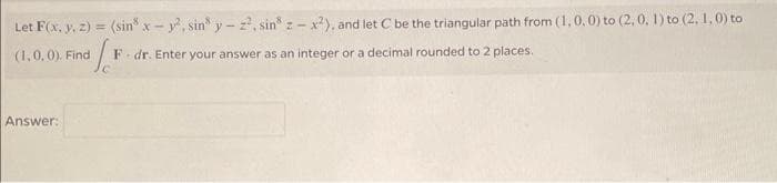 Let F(x, y, z) = (sin* x-y².sin y-2², sin z-x2), and let C be the triangular path from (1,0,0) to (2,0, 1) to (2, 1, 0) to
f
F dr. Enter your answer as an integer or a decimal rounded to 2 places.
(1,0,0). Find
Answer: