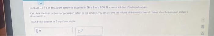 Suppose 9,07 g of potassium acetate is dissolved in 50. ml. of a 0.70 M aqueous solution of sodium chromate
Calculate the final molarity of potassium cation in the solution. You can assume the volume of the solution doesn't change when the potassium acetate is
dissolved in it.
Round your answer to 2 significant digits.