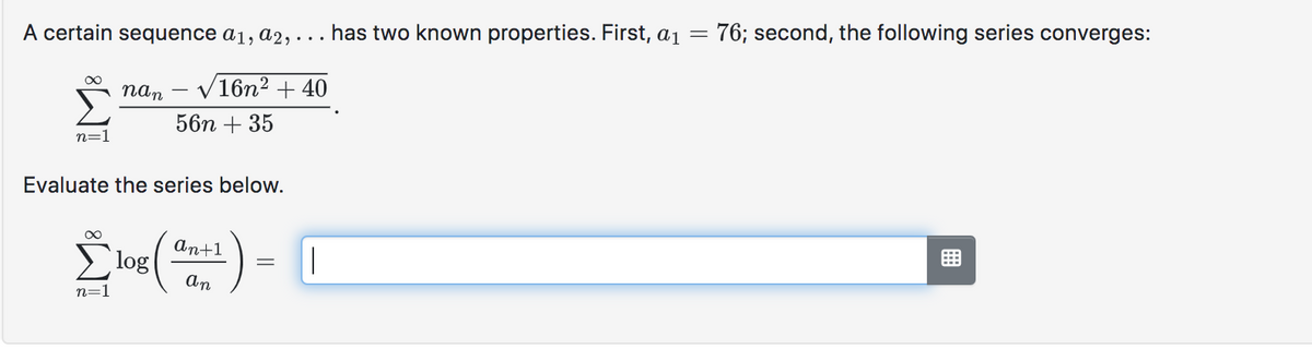 A certain sequence a₁, a2, ... has two known properties. First, a₁ =
n=1
nan
n=1
√16n² +40
56n + 35
Evaluate the series below.
Σ'(ε) = 1
log
|
an
76; second, the following series converges: