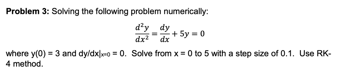 Problem 3: Solving the following problem numerically:
d²y dy
dx² dx
= + 5y = 0
where y(0) = 3 and dy/dx|x=0 = 0. Solve from x = 0 to 5 with a step size of 0.1. Use RK-
4 method.