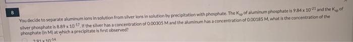 You decide to separate aluminum ions in solution from silver ions in solution by precipitation with phosphate. The Kp of aluminum phosphate is 9.84 x 1021 and the Kof
silver phosphate is 8.89 x 10:17. If the silver has a concentration of 0.00305 M and the aluminum has a concentration of 0.00185 M, what is the concentration of the
phosphate (in M) at which a precipitate is first observed?
79110-14