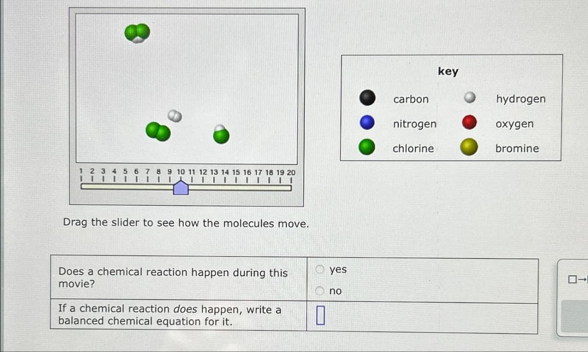 1 2 3 4 5 6 7 8 9 10 11 12 13 14 15 16 17 18 19 20
Drag the slider to see how the molecules move.
Does a chemical reaction happen during this
movie?
If a chemical reaction does happen, write a
balanced chemical equation for it.
yes
no
key
carbon
hydrogen
nitrogen
oxygen
chlorine
bromine