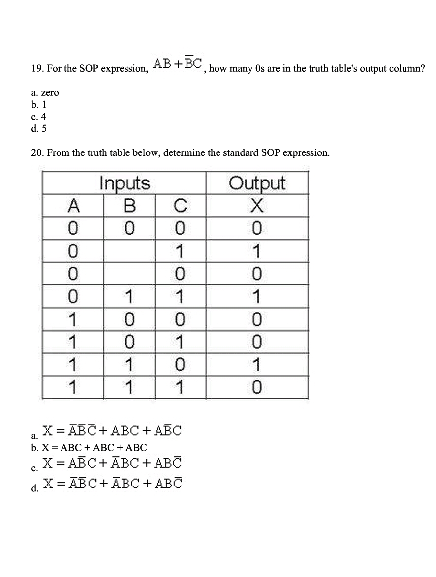 19. For the SOP expression, AB+BC, how many Os are in the truth table's output column?
a. zero
b. 1
c. 4
d. 5
20. From the truth table below, determine the standard SOP expression.
A
0
0
0
1
1
1
1
Inputs
B
0
C
0
1
0
1
1
0 0
0
1
1
0
1
1
= ABC+ ABC + ABC
a.
b. X = ABC + ABC + ABC
X = ABC + ABC + ABC
C.
d. X = ABC + ABC + ABC
Output
X
0
1
0
1
0
0
1
0