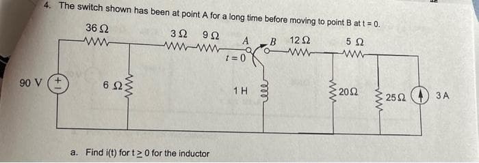 90 V
4. The switch shown has been at point A for a long time before moving to point B at t = 0.
5 Ω
3Ω 9Ω
ww-ww
Μ
36 Ω
6 Ω
Μ
a. Find i(t) for t20 for the inductor
A B
α
t = 0
1Η
voo
12 Ω
www
Μ
Μ
20Ω
www
25 Ω
3A