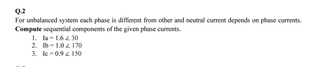 Q.2
For unbalanced system each phase is different from other and neutral current depends on phase currents.
Compute sequential components of the given phase currents.
1. Ia 1.6 2 30
2. Ib 1.0 Z170
3. Ic= 0.9 150