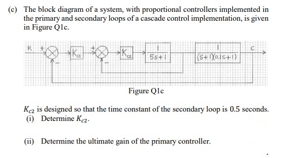 (c) The block diagram of a system, with proportional controllers implemented in
the primary and secondary loops of a cascade control implementation, is given
in Figure Q1c.
R+
Ka
K
55+1
(5+1Xos+1)
Figure Q1c
Kez is designed so that the time constant of the secondary loop is 0.5 seconds.
(i) Determine Kc2.
(ii) Determine the ultimate gain of the primary controller.