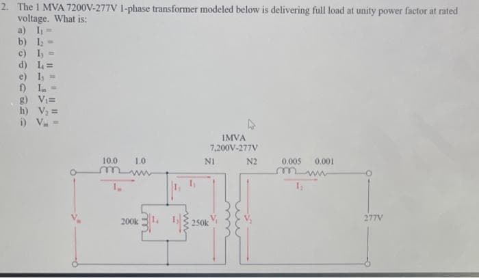 2. The 1 MVA 7200V-277V 1-phase transformer modeled below is delivering full load at unity power factor at rated
voltage. What is:
a) I₁=
b) 1₂ =
c) I,
d) L=
e) 1₁
f) I
, g) V₁=
h) V₂ =
i) V. -
10.0
1.0
200k
IMVA
7,200V-277V
NI
250k
N2
0.005 0.001
1₁
277V