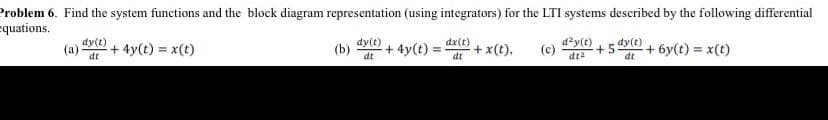 Problem 6. Find the system functions and the block diagram representation (using integrators) for the LTI systems described by the following differential
equations.
(a)
dy(t)
dt
+ 4y(t) = x(t)
(b) -+ 4y(t)
dy(t)
dt
=
dx(t)
dt
+ x (t). (c)
d²y(t) dy(t)
dt
+5
dt²
-+ 6y(t) = x(t)