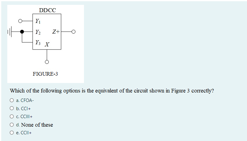 DDCC
Y₁
Y₂
Y3
X
Z+
FIGURE-3
Which of the following options is the equivalent of the circuit shown in Figure 3 correctly?
O a. CFOA-
O b. CCI +
O c. CCIII+
O d. None of these
O e. CCII+