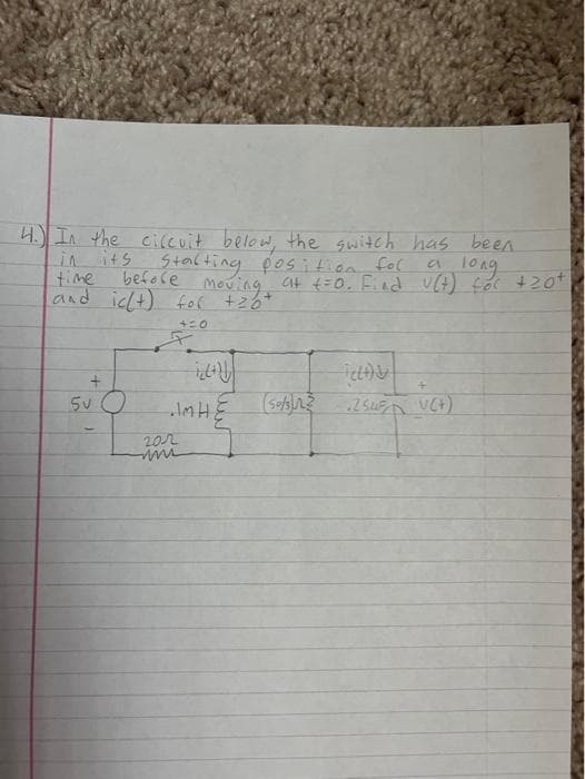 4. In the circuit below, the switch has been
its starting position for
a long
before
in its
time
and icht) for +20+
4:0
+
5VO
Moving at t=0. Find U(7) for +20+
•IMHE (SOA)
202
www
Telt)&
25.45 V(+)