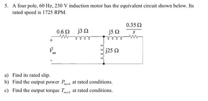 5. A four pole, 60 Hz, 230 V induction motor has the equivalent circuit shown below. Its
rated speed is 1725 RPM.
a) Find its rated slip.
b)
an
0.62 j3 2
j5 Q
j25 2
Find the output power P
at rated conditions.
mech
c) Find the output torque Tech at rated conditions.
0.35 Ω
S