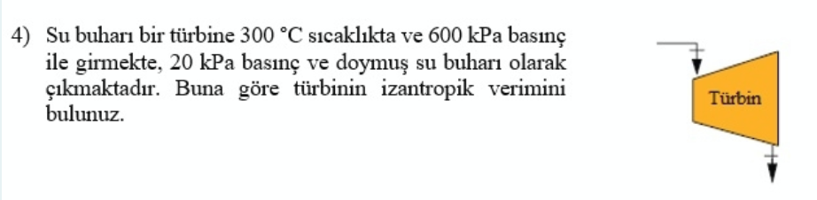 4) Su buharı bir türbine 300 °C sıcaklıkta ve 600 kPa basınç
ile girmekte, 20 kPa basınç ve doymuş su buharı olarak
çıkmaktadır. Buna göre türbinin izantropik verimini
bulunuz.
Türbin
