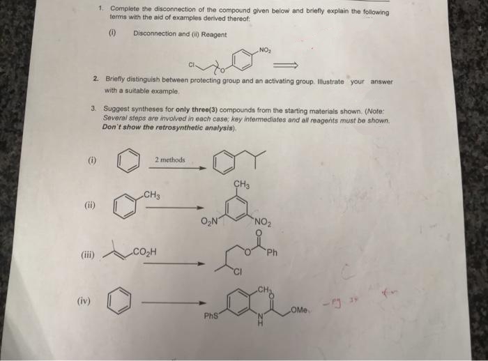 1. Complete the disconnection of the compound given below and briefly explain the following
terms with the aid of examples derived thereof:
()
Disconnection and (i) Reagent
NO
2. Briefly distinguish between protecting group and an activating group. Illustrate your answer
with a suitable example.
3. Suggest syntheses for only three(3) compounds from the starting materials shown. (Note:
Several steps are involved in each case; key intermediates and all reagents must be shown.
Don't show the retrosynthetic analysis).
2 methods
ÇH3
CH3
(ii)
O2N
NO2
(iii)
CO2H
Ph
(iv)
OMe
PhS
