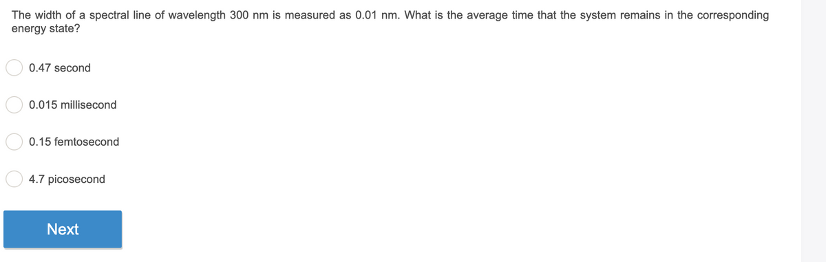 The width of a spectral line of wavelength 300 nm is measured as 0.01 nm. What is the average time that the system remains in the corresponding
energy state?
0.47 second
0.015 millisecond
0.15 femtosecond
4.7 picosecond
Next
