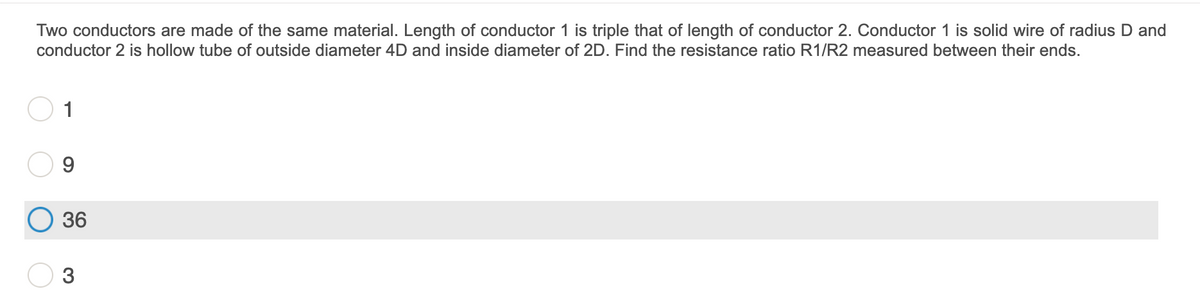 Two conductors are made of the same material. Length of conductor 1 is triple that of length of conductor 2. Conductor 1 is solid wire of radius D and
conductor 2 is hollow tube of outside diameter 4D and inside diameter of 2D. Find the resistance ratio R1/R2 measured between their ends.
1
36
