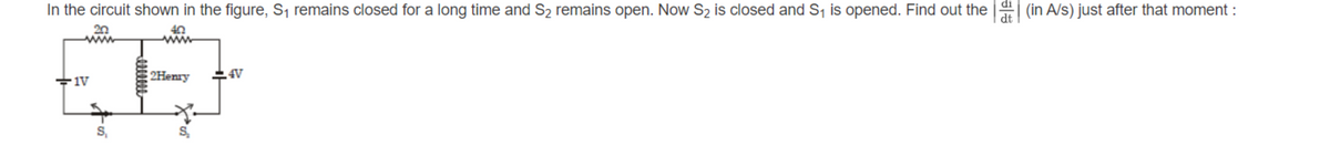 di
In the circuit shown in the figure, S, remains closed for a long time and S2 remains open. Now S2 is closed and S, is opened. Find out the
(in A/s) just after that moment :
dt
20
2Henry
4V
S,
