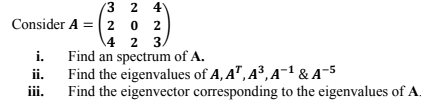 3 2 4
Consider A = (2 0 2
\4 2 3.
i. Find an spectrum of A.
ii.
Find the eigenvalues of A, A", A³, A¯1 & A-5
Find the eigenvector corresponding to the eigenvalues of A.
iii.
