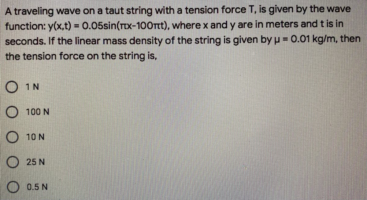 A traveling wave on a taut string with a tension force T, is given by the wave
function: y(x,t) = 0.05sin(Ttx-100Tt), where x and y are in meters and t is in
seconds. If the linear mass density of the string is given by u = 0.01 kg/m, then
the tension force on the string is,
O 1N
O 100 N
10 N
O 25 N
0.5 N
