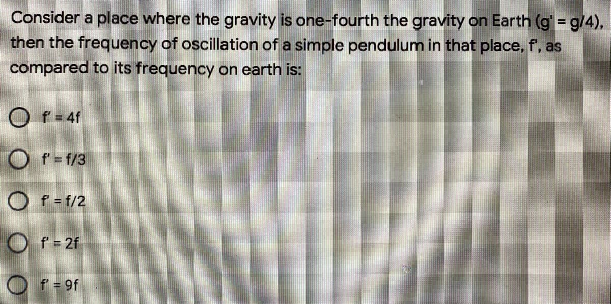 Consider a place where the gravity is one-fourth the gravity on Earth (g' = g/4),
then the frequency of oscillation of a simple pendulum in that place, f', as
compared to its frequency on earth is:
O f = 4f
O f = f/3
O f= f/2
O f = 2f
O f = 9f
