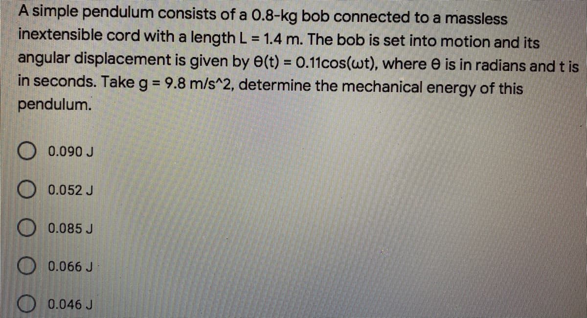 A simple pendulum consists of a 0.8-kg bob connected to a massless
inextensible cord with a length L = 1.4 m. The bob is set into motion and its
%3D
angular displacement is given by e(t) = 0.11cos(wt), where e is in radians and t is
in seconds. Take g = 9.8 m/s^2, determine the mechanical energy of this
pendulum.
O 0.090 J
O 0.052 J
O 0.085 J
O 0.066 J
0.046 J
