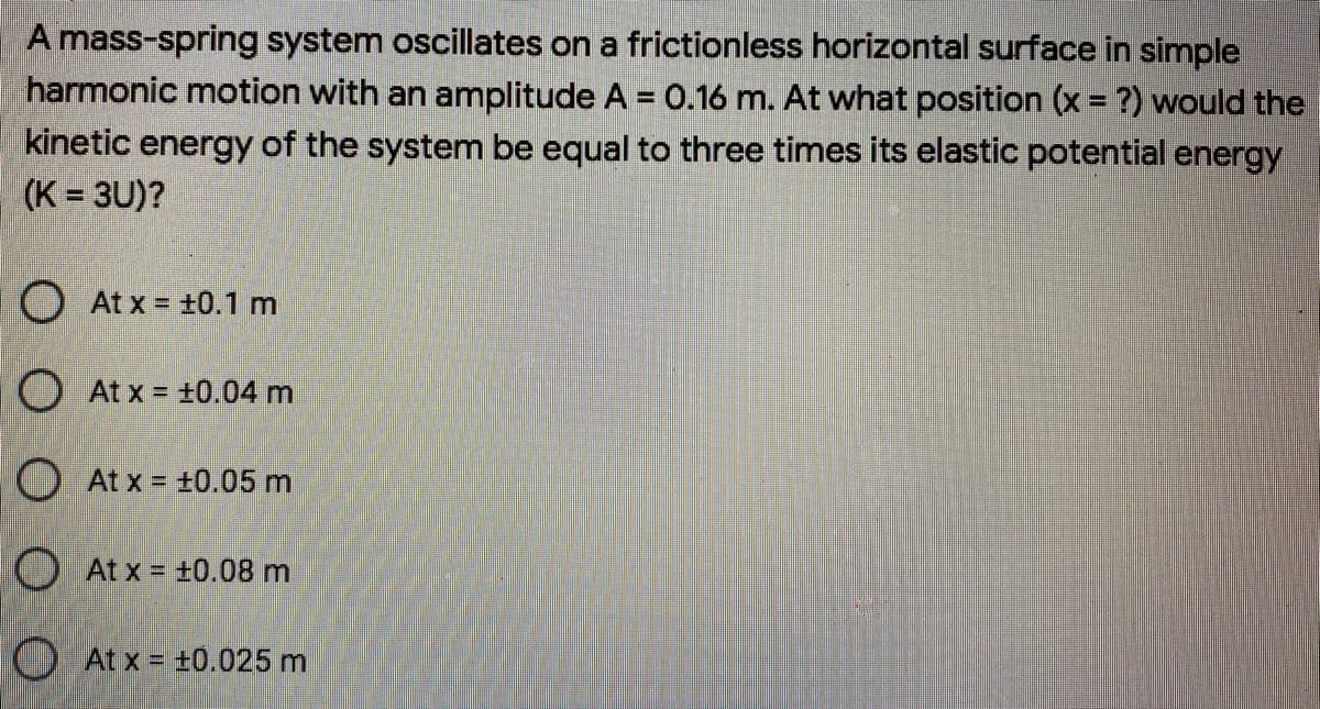 A mass-spring system oscillates on a frictionless horizontal surface in simple
harmonic motion with an amplitude A = 0.16 m. At what position (x = ?) would the
kinetic energy of the system be equal to three times its elastic potential energy
(K = 3U)?
%3D
O At x = +0.1 m
O At x = +0.04 m
O At x = ±0.05 m
O At x = +0.08 m
O At x = t0.025 m
