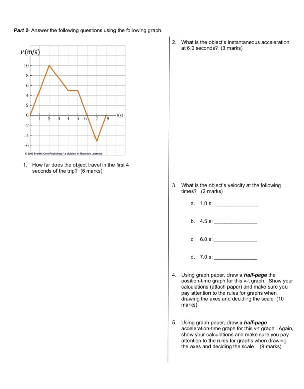 Part 2- Answer the following questions using the following graph.
v (m/s)
10
8
6
4
2
0
1
2 3
4
5 6 7
-2
-4
-6
© 2002 Brooks Cole Publishing - a division of Thomson Learning
8
-t(s)
1. How far does the object travel in the first 4
seconds of the trip? (6 marks)
2. What is the object's instantaneous acceleration
at 6.0 seconds? (3 marks)
3. What is the object's velocity at the following
times? (2 marks)
a.
1.0 s:
b. 4.5 s:
C.
6.0 s:
d. 7.0 s:
4. Using graph paper, draw a half-page the
position-time graph for this v-t graph. Show your
calculations (attach paper) and make sure you
pay attention to the rules for graphs when
drawing the axes and deciding the scale (10
marks)
5. Using graph paper, draw a half-page
acceleration-time graph for this v-t graph. Again,
show your calculations and make sure you pay
attention to the rules for graphs when drawing
the axes and deciding the scale (9 marks)