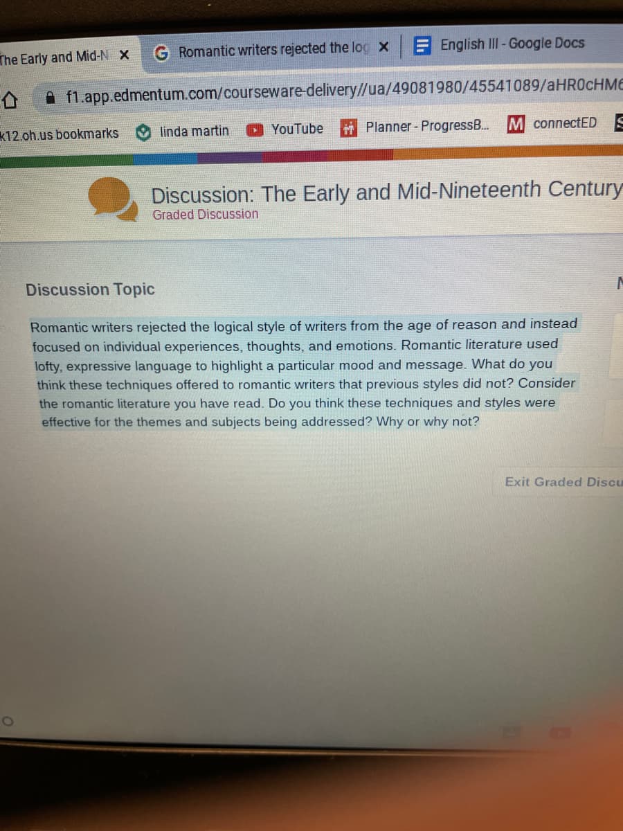 The Early and Mid-N X
G Romantic writers rejected the log x
f1.app.edmentum.com/courseware-delivery//ua/49081980/45541089/aHR0cHME
k12.oh.us bookmarks
O
linda martin
English III - Google Docs
YouTube
Planner - ProgressB...
M connectED S
Discussion: The Early and Mid-Nineteenth Century
Graded Discussion.
Discussion Topic
Romantic writers rejected the logical style of writers from the age of reason and instead
focused on individual experiences, thoughts, and emotions. Romantic literature used
lofty, expressive language to highlight a particular mood and message. What do you
think these techniques offered to romantic writers that previous styles did not? Consider
the romantic literature you have read. Do you think these techniques and styles were
effective for the themes and subjects being addressed? Why or why not?
Exit Graded Discu