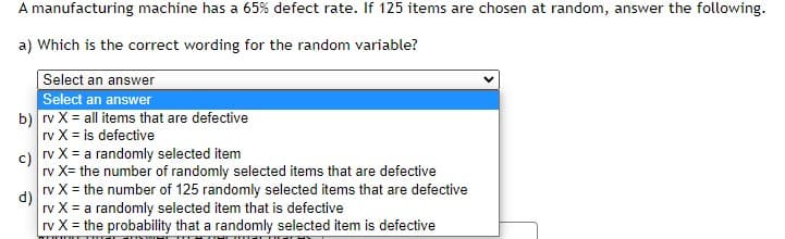 A manufacturing machine has a 65% defect rate. If 125 items are chosen at random, answer the following.
a) Which is the correct wording for the random variable?
Select an answer
Select an answer
b) rv X = all items that are defective
rv X = is defective
c) rv X = a randomly selected item
rv X= the number of randomly selected items that are defective
rv X = the number of 125 randomly selected items that are defective
d)
rv X = a randomly selected item that is defective
rv X = the probability that a randomly selected item is defective
