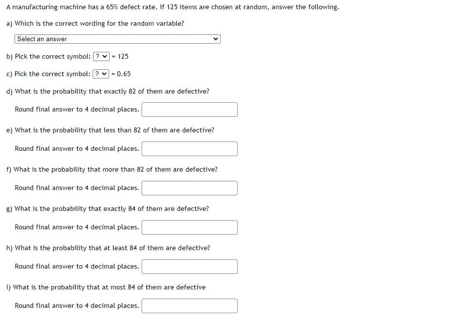 A manufacturing machine has a 65% defect rate. If 125 items are chosen at random, answer the following.
a) Which is the correct wording for the random variable?
Select an answer
b) Pick the correct symbol: ?
= 125
c) Pick the correct symbol: |
= 0.65
d) What is the probability that exactly 82 of them are defective?
Round final answer to 4 decimal places.
e) What is the probability that less than 82 of them are defective?
Round final answer to 4 decimal places.
f) What is the probability that more than 82 of them are defective?
Round final answer to 4 decimal places.
g) What is the probability that exactly 84 of them are defective?
Round final answer to 4 decimal places.
h) What is the probability that at least 84 of them are defective?
Round final answer to 4 decimal places.
i) What is the probability that at most 84 of them are defective
Round final answer to 4 decimal places.
