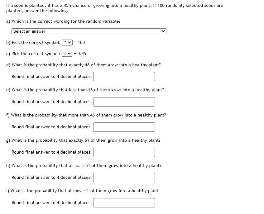 If a seed is planted, it has a 45% chance of growing into a healthy plant. If 100 randomly selected seeds are
planted, answer the following.
a) Which is the correct wording for the random variable?
Select an answer
b) Pick the correct symbol: ? v
= 100
c) Pick the correct symbol: ? v
= 0.45
d) What is the probability that exactly 46 of them grow into a healthy plant?
Round final answer to 4 decimal places.
e) What is the probability that less than 46 of them grow into a healthy plant?
Round final answer to 4 decimal places.
f) What is the probability that more than 46 of them grow into a healthy plant?
Round final answer to 4 decimal places.
g) What is the probability that exactly 51 of them grow into a healthy plant?
Round final answer to 4 decimal places.
h) What is the probability that at least 51 of them grow into a healthy plant?
Round final answer to 4 decimal places.
i) What is the probability that at most 51 of them grow into a healthy plant
Round final answer to 4 decimal places.
