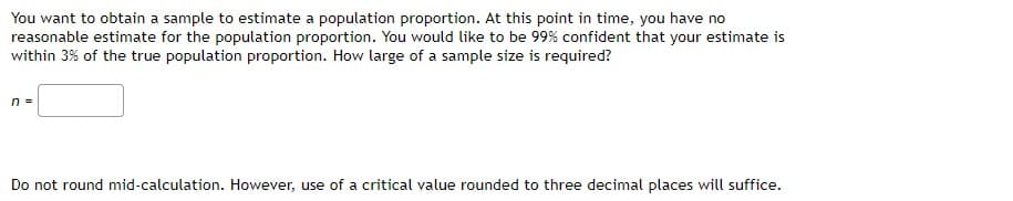 You want to obtain a sample to estimate a population proportion. At this point in time, you have no
reasonable estimate for the population proportion. You would like to be 99% confident that your estimate is
within 3% of the true population proportion. How large of a sample size is required?
n =
Do not round mid-calculation. However, use of a critical value rounded to three decimal places will suffice.
