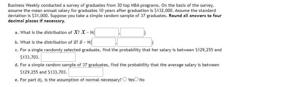 Business Weekly conducted a survey of graduates from 30 top MBA programs. On the basis of the survey,
assume the mean annual salary for graduates 10 years after graduation is $132,000. Assume the standard
deviation is $31,000. Suppose you take a simple random sample of 37 graduates. Round all answers to four
decimal places if necessary.
a. What is the distribution of X? X - N(
b. What is the distribution of ? I - N
c. For a single randomly selected graduate, find the probability that her salary is between $129,255 and
$133,703.
d. For a simple random sample of 37 graduates, find the probability that the average salary is between
$129,255 and $133,703.
e. For part d), is the assumption of normal necessary? O YesO No
