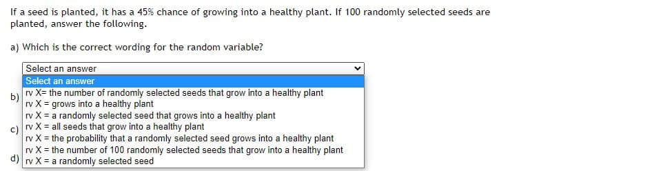 If a seed is planted, it has a 45% chance of growing into a healthy plant. If 100 randomly selected seeds are
planted, answer the following.
a) Which is the correct wording for the random variable?
Select an answer
Select an answer
b rv X= the number of randomly selected seeds that grow into a healthy plant
rv X = grows into a healthy plant
rv X = a randomly selected seed that grows into a healthy plant
c) rv X = all seeds that grow into a healthy plant
rv X = the probability that a randomly selected seed grows into a healthy plant
rv X = the number of 100 randomly selected seeds that grow into a healthy plant
d) rv X = a randomly selected seed
