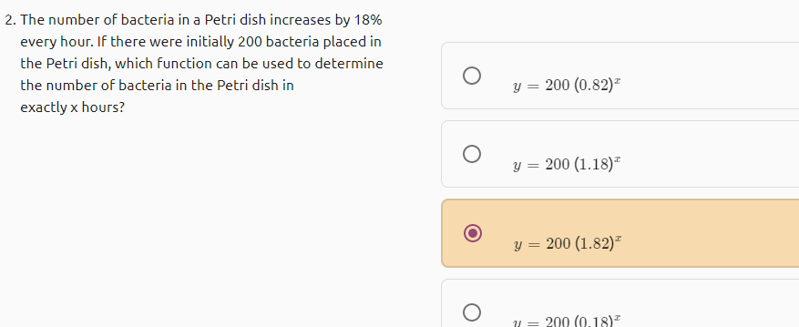 2. The number of bacteria in a Petri dish increases by 18%
every hour. If there were initially 200 bacteria placed in
the Petri dish, which function can be used to determine
the number of bacteria in the Petri dish in
y = 200 (0.82)*
exactly x hours?
y = 200 (1.18)"
y = 200 (1.82)*
200 (0.18)"
