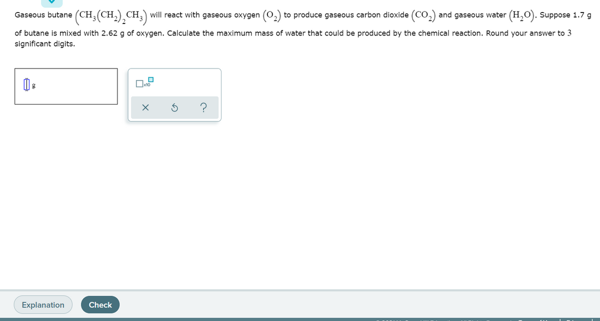 (CH;(CH,),CH,) will react with gaseous oxygen (0,) to produce gaseous carbon dioxide (CO,) and gaseous water (H,0). Suppose 1.7 g
Gaseous butane
of butane is mixed with 2.62 g of oxygen. Calculate the maximum mass of water that could be produced by the chemical reaction. Round your answer to 3
significant digits.
?
Explanation
Check
