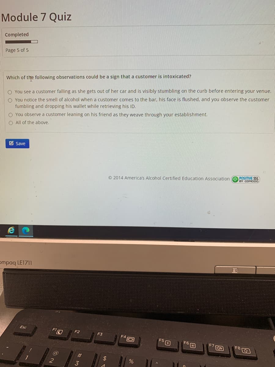 Module 7 Quiz
Completed
Page 5 of 5
Which of the following observations could be a sign that a customer is intoxicated?
O You see a customer falling as she gets out of her car and is visibly stumbling on the curb before entering your venue.
O You notice the smell of alcohol when a customer comes to the bar, his face is flushed, and you observe the customer
fumbling and dropping his wallet while retrieving his ID.
O You observe a customer leaning on his friend as they weave through your establishment.
O All of the above.
Z Save
© 2014 America's Alcohol Certified Education Association e POSITIVE SSL
BY COMODO
ompaq LE1711
Esc
F2
F3
F4 D)
F6
F8
%23
%24
