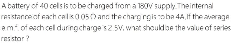 A battery of 40 cells is to be charged from a 180V supply.The internal
resistance of each cell is 0.05 Q and the charging is to be 4A.If the average
e.m.f. of each cell during charge is 2.5V, what should be the value of series
resistor ?
