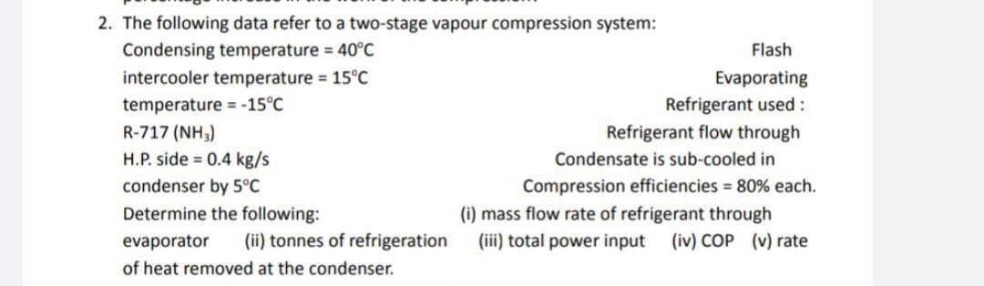 2. The following data refer to a two-stage vapour compression system:
Condensing temperature = 40°C
Flash
intercooler temperature 15°C
Evaporating
Refrigerant used:
Refrigerant flow through
temperature = -15°C
R-717 (NH3)
H.P. side = 0.4 kg/s
Condensate is sub-cooled in
condenser by 5°C
Compression efficiencies = 80% each.
Determine the following:
(i) mass flow rate of refrigerant through
(iii) total power input
evaporator
(ii) tonnes of refrigeration
(iv) COP (v) rate
of heat removed at the condenser.
