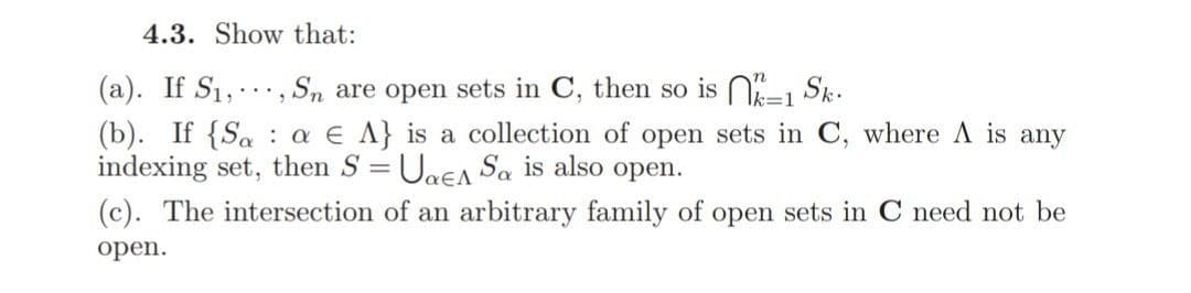 4.3. Show that:
(a). If S1,, Sn are open sets in C, then so is N=1 Sk.
(b). If {Sa : a E A} is a collection of open sets in C, where A is any
indexing set, then S = UaEA Sa is also open.
....
(c). The intersection of an arbitrary family of open sets in C need not be
open.
