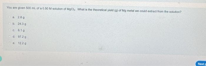 You are given 500 mL of a 0.50 M solution of MgCl₂. What is the theoretical yield (g) of Mg metal we could extract from the solution?
a. 28g
b. 24.3g
c. 6.1g
d 97.2 g
e. 12.2 g
Next F