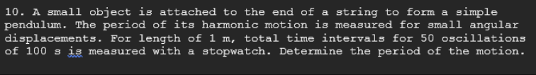 10. A small object is attached to the end of a string to form a simple
pendulum. The period of its harmonic motion is measured for small angular
displacements. For length of 1 m, total time intervals for 50 oscillations
of 100 s is measured with a stopwatch. Determine the period of the motion.