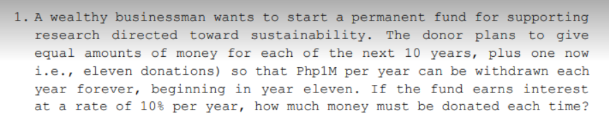 1. A wealthy businessman wants to start a permanent fund for supporting
research directed toward sustainability. The donor plans to give
equal amounts of money for each of the next 10 years, plus one now
i.e., eleven donations) so that Php1M per year can be withdrawn each
year forever, beginning in year eleven. If the fund earns interest
at a rate of 10% per year, how much money must be donated each time?