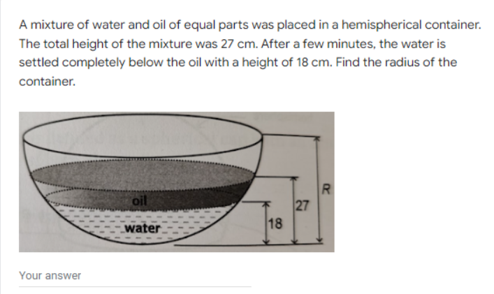 A mixture of water and oil of equal parts was placed in a hemispherical container.
The total height of the mixture was 27 cm. After a few minutes, the water is
settled completely below the oil with a height of 18 cm. Find the radius of the
container.
Your answer
oil
water
18
27
R