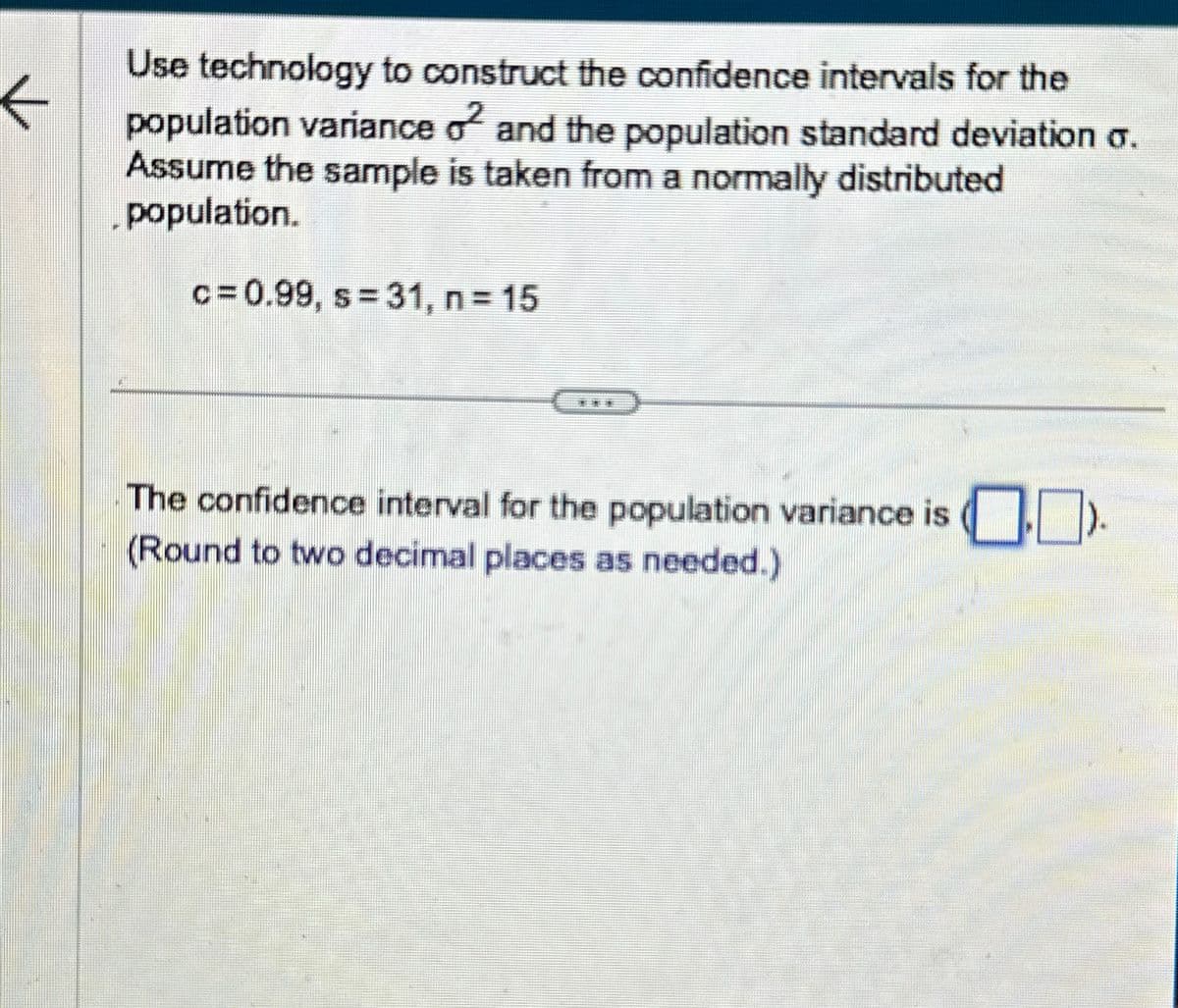 ←
#
Use technology to construct the confidence intervals for the
population variance o2 and the population standard deviation o.
Assume the sample is taken from a normally distributed
population.
c= 0.99, s=31, n = 15
The confidence interval for the population variance is).
(Round to two decimal places as needed.)