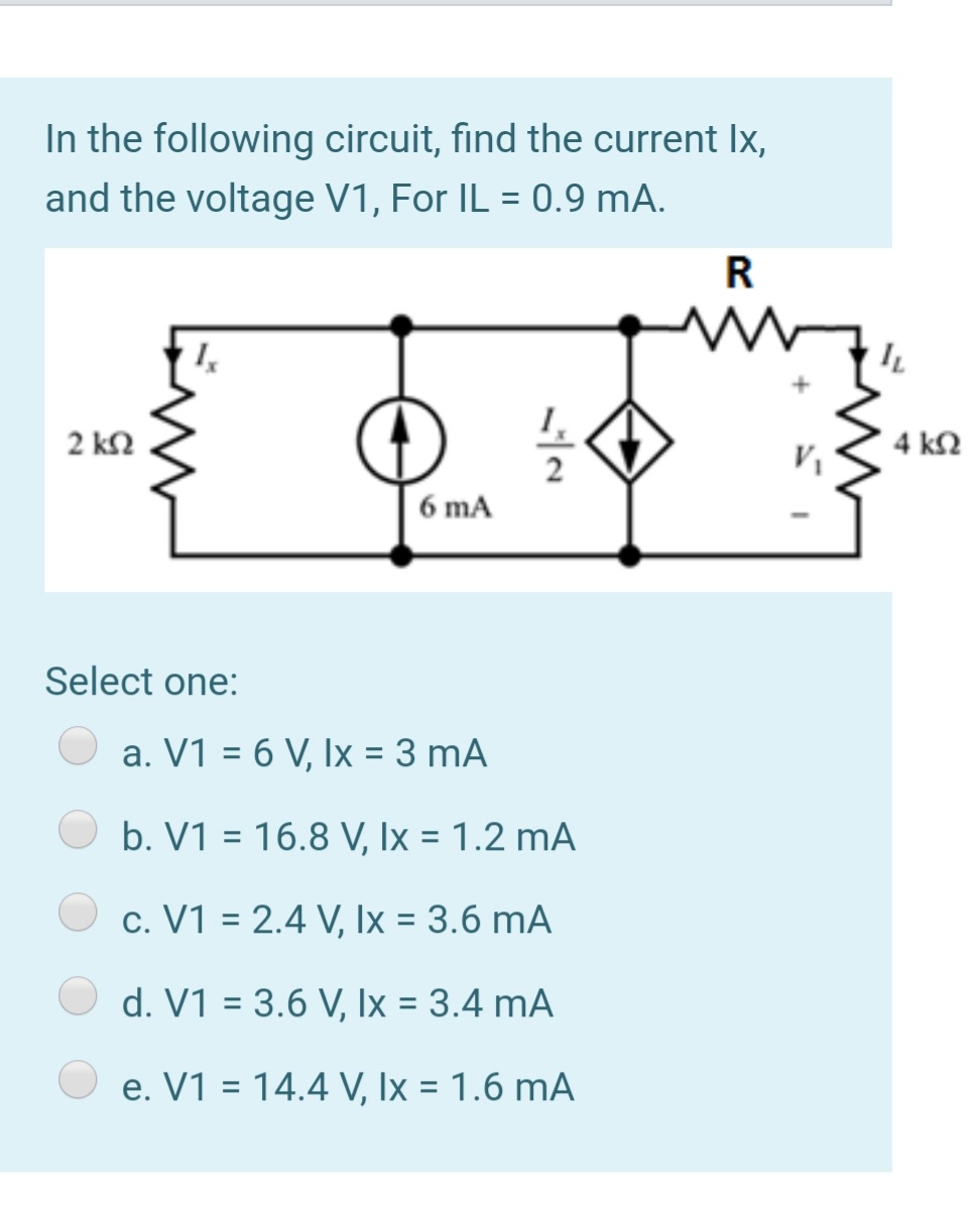 In the following circuit, find the current Ix,
and the voltage V1, For IL = 0.9 mA.
R
2 k2
4 k2
6 mA
Select one:
a. V1 = 6 V, Ix = 3 mA
b. V1 = 16.8 V, Ix = 1.2 mA
%3D
c. V1 = 2.4 V, Ix = 3.6 mA
d. V1 = 3.6 V, Ix = 3.4 mA
%3D
e. V1 = 14.4 V, Ix = 1.6 mA
%3D
