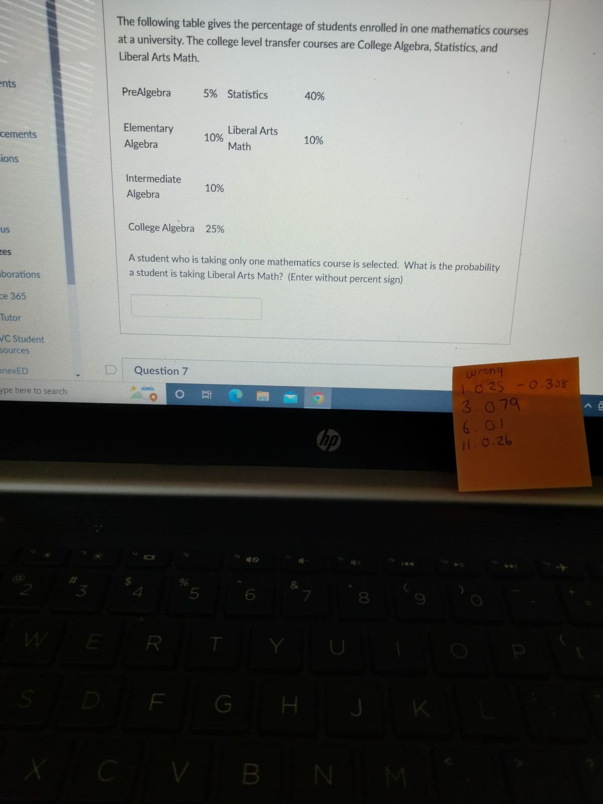 ents
cements
sions
zes
borations
ce 365
Tutor
VC Student
sources
onexED
ype here to search
S
X
3
E
D
The following table gives the percentage of students enrolled in one mathematics courses
at a university. The college level transfer courses are College Algebra, Statistics, and
Liberal Arts Math.
PreAlgebra
5% Statistics
40%
Elementary
Algebra
10%
10%
Intermediate
10%
Algebra
College Algebra 25%
A student who is taking only one mathematics course is selected. What is the probability
a student is taking Liberal Arts Math? (Enter without percent sign)
Question 7
wrong
#H
1.0.25 -0.308
3.0.79
6.0.1
11.0.26
R
LL
%
5
CV
T
Liberal Arts
Math
G
S
6
B
&
Y
H
7
hp
D
N
8
J
M
K
P
A