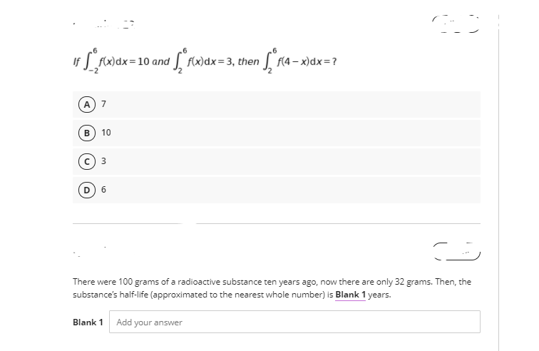 r Lrwax=10 and ["fwax=3, then L ra - xidx=?
f(x)dx= 3,
f(4
A 7
10
с) з
6.
There were 100 grams of a radioactive substance ten years ago, now there are only 32 grams. Then, the
substance's half-life (approximated to the nearest whole number) is Blank 1 years.
Blank 1
Add
your answer
